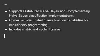 ● Supports Distributed Naive Bayes and Complementary
Naive Bayes classification implementations.
● Comes with distributed fitness function capabilities for
evolutionary programming.
● Includes matrix and vector libraries.
 