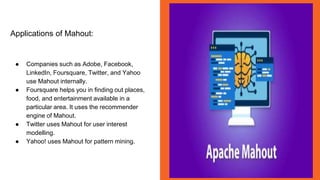 Applications of Mahout:
● Companies such as Adobe, Facebook,
LinkedIn, Foursquare, Twitter, and Yahoo
use Mahout internally.
● Foursquare helps you in finding out places,
food, and entertainment available in a
particular area. It uses the recommender
engine of Mahout.
● Twitter uses Mahout for user interest
modelling.
● Yahoo! uses Mahout for pattern mining.
 