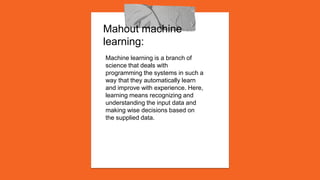 Mahout machine
learning:
Machine learning is a branch of
science that deals with
programming the systems in such a
way that they automatically learn
and improve with experience. Here,
learning means recognizing and
understanding the input data and
making wise decisions based on
the supplied data.
 