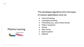 The developed algorithms form the basis
of various applications such as:
● Vision processing
● Language processing
● Forecasting (e.g., stock market trends)
● Pattern recognition
● Games
● Data mining
● Expert systems
● Robotics
 