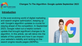 Changes To The Algorithm- Google update September 2023
Introduction
In the ever-evolving world of digital marketing
and search engine optimization, keeping up
with Google's algorithm updates is crucial for
staying ahead of the competition. In September
2023, Google rolled out a helpful content
update that brought significant changes to its
algorithm. In this article, we will delve into the
details of this update and how it can impact
your website's visibility and ranking on the
search engine results pages (SERPs).
 