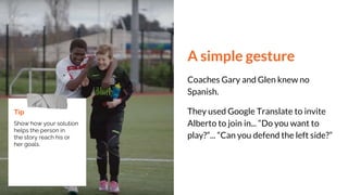 A simple gesture
Coaches Gary and Glen knew no
Spanish.
They used Google Translate to invite
Alberto to join in... “Do you want to
play?”... “Can you defend the left side?”
Tip
Show how your solution
helps the person in
the story reach his or
her goals.
 