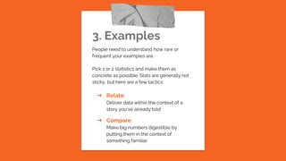 3. Examples
People need to understand how rare or
frequent your examples are.
Pick 1 or 2 statistics and make them as
concrete as possible. Stats are generally not
sticky, but here are a few tactics:
➔ Relate
Deliver data within the context of a
story you’ve already told
➔ Compare
Make big numbers digestible by
putting them in the context of
something familiar
 