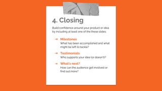 4. Closing
Build confidence around your product or idea
by including at least one of the these slides:
➔ Milestones
What has been accomplished and what
might be left to tackle?
➔ Testimonials
Who supports your idea (or doesn’t)?
➔ What’s next?
How can the audience get involved or
find out more?
 