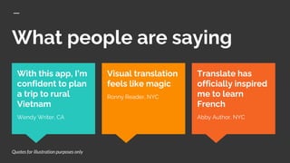 What people are saying
Translate has
officially inspired
me to learn
French
Abby Author, NYC
With this app, I’m
confident to plan
a trip to rural
Vietnam
Wendy Writer, CA
Visual translation
feels like magic
Ronny Reader, NYC
Quotes for illustration purposes only
 
