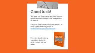 Good luck!
We hope you’ll use these tips to go out and
deliver a memorable pitch for your product
or service!
For more (free) presentation tips relevant to
other types of messages, go to
heathbrothers.com/presentations
For more about making
your ideas stick with
others, check out our
book!
 