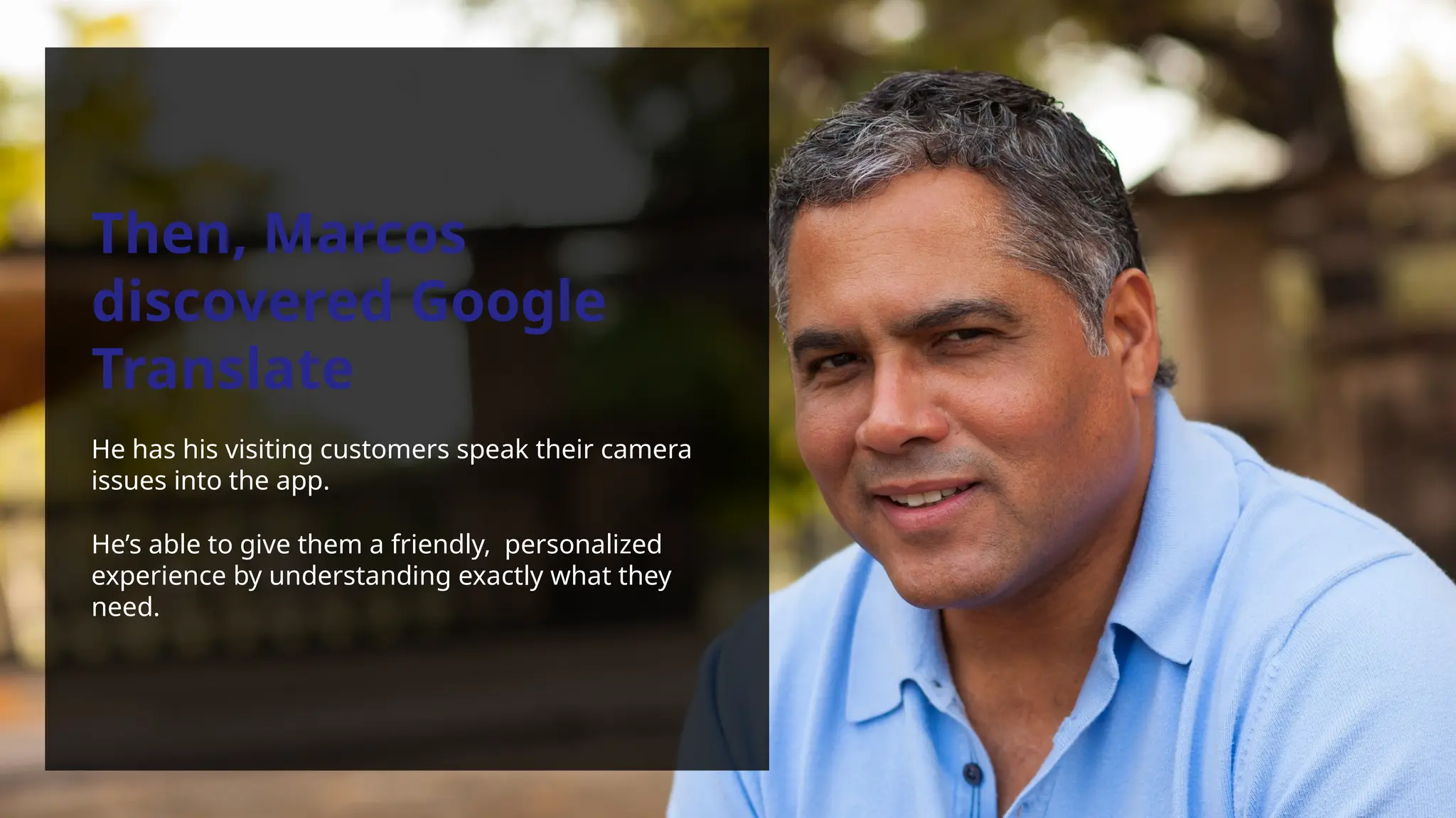Then, Marcos
discovered Google
Translate
He has his visiting customers speak their camera
issues into the app.
He’s able to give them a friendly, personalized
experience by understanding exactly what they
need.
 