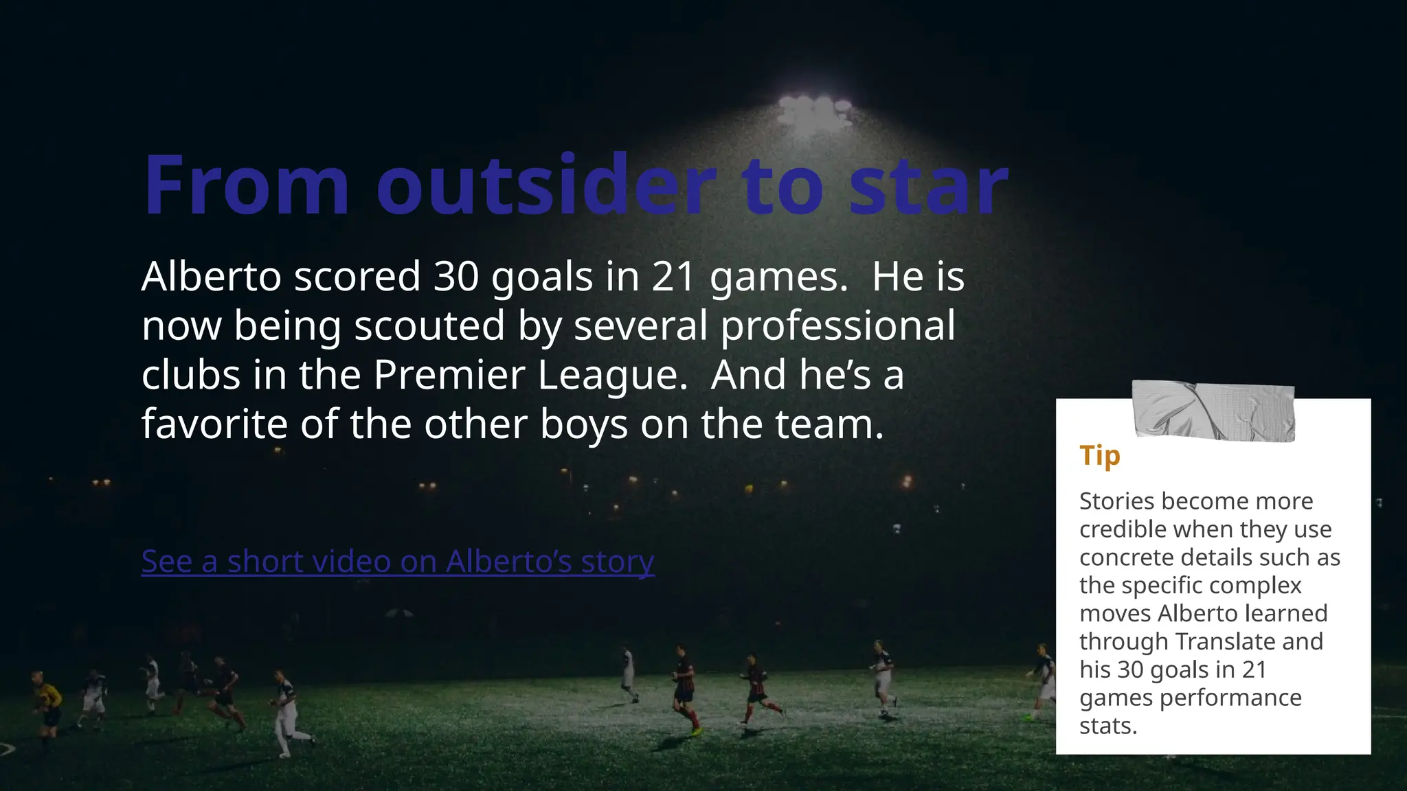 From outsider to star
Alberto scored 30 goals in 21 games. He is
now being scouted by several professional
clubs in the Premier League. And he’s a
favorite of the other boys on the team.
See a short video on Alberto’s story
Tip
Stories become more
credible when they use
concrete details such as
the specific complex
moves Alberto learned
through Translate and
his 30 goals in 21
games performance
stats.
 