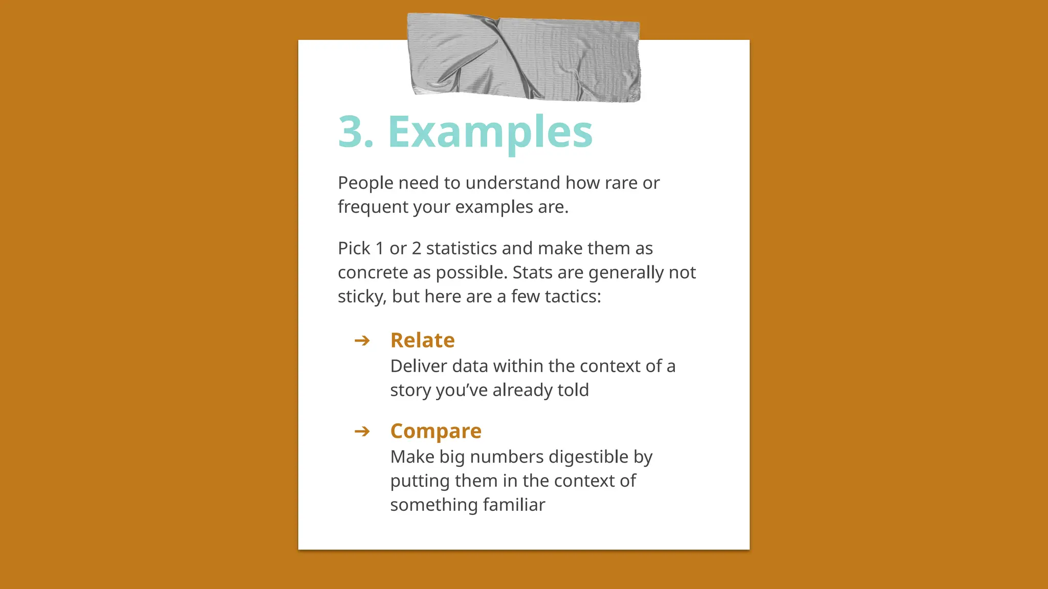 3. Examples
People need to understand how rare or
frequent your examples are.
Pick 1 or 2 statistics and make them as
concrete as possible. Stats are generally not
sticky, but here are a few tactics:
➔ Relate
Deliver data within the context of a
story you’ve already told
➔ Compare
Make big numbers digestible by
putting them in the context of
something familiar
 