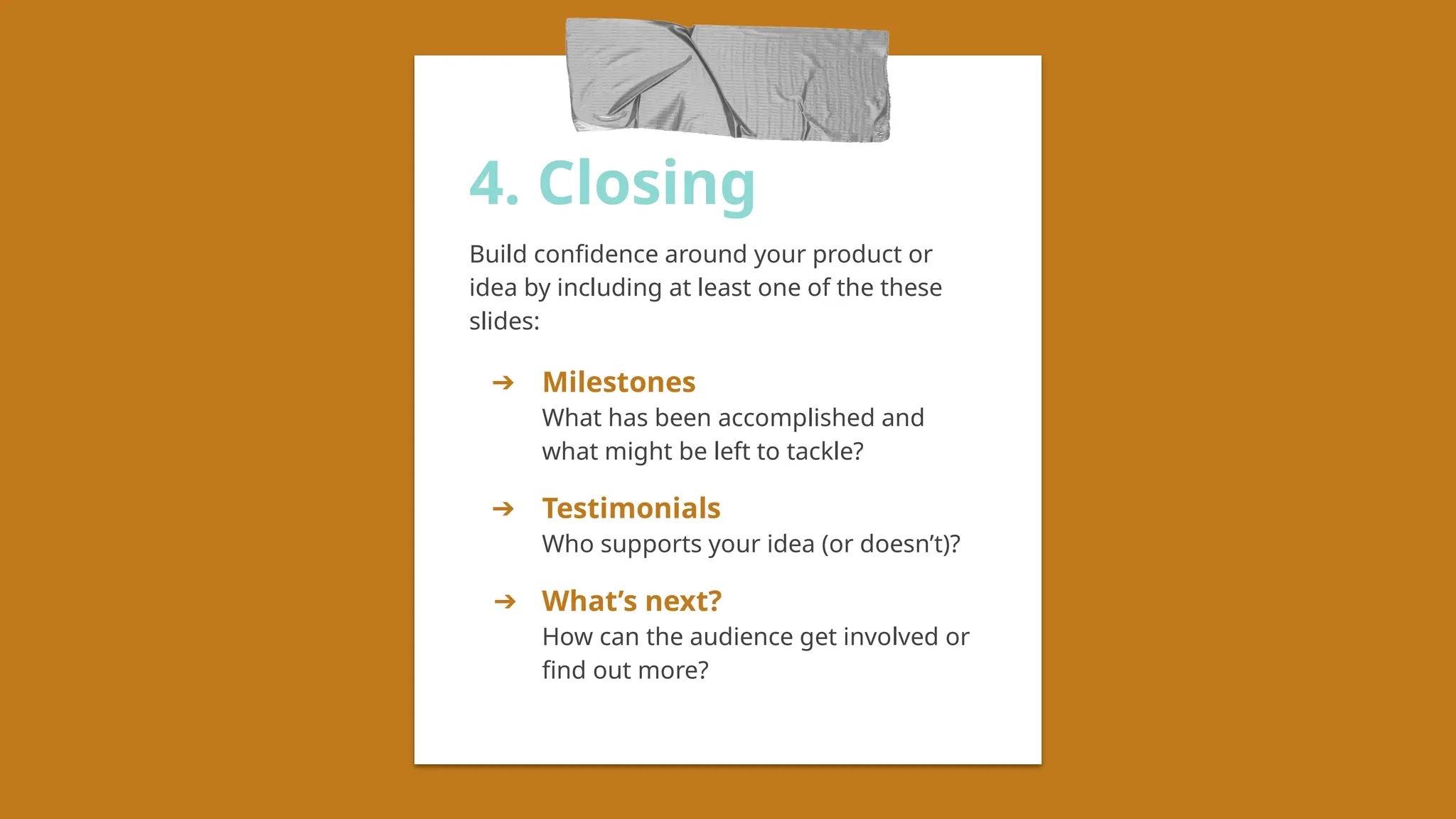 4. Closing
Build confidence around your product or
idea by including at least one of the these
slides:
➔ Milestones
What has been accomplished and
what might be left to tackle?
➔ Testimonials
Who supports your idea (or doesn’t)?
➔ What’s next?
How can the audience get involved or
find out more?
 
