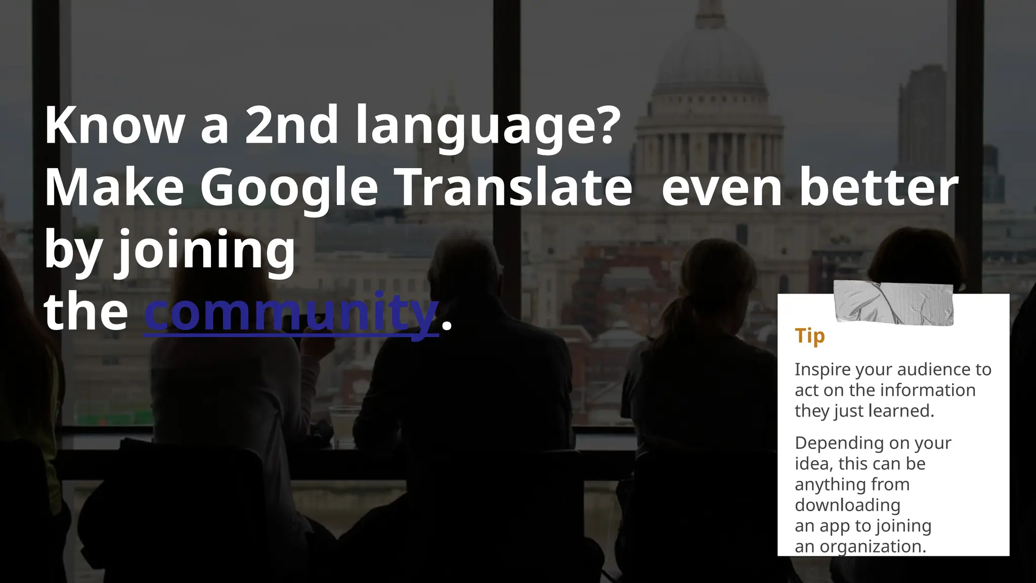 Know a 2nd language?
Make Google Translate even better
by joining
the community. Tip
Inspire your audience to
act on the information
they just learned.
Depending on your
idea, this can be
anything from
downloading
an app to joining
an organization.
 