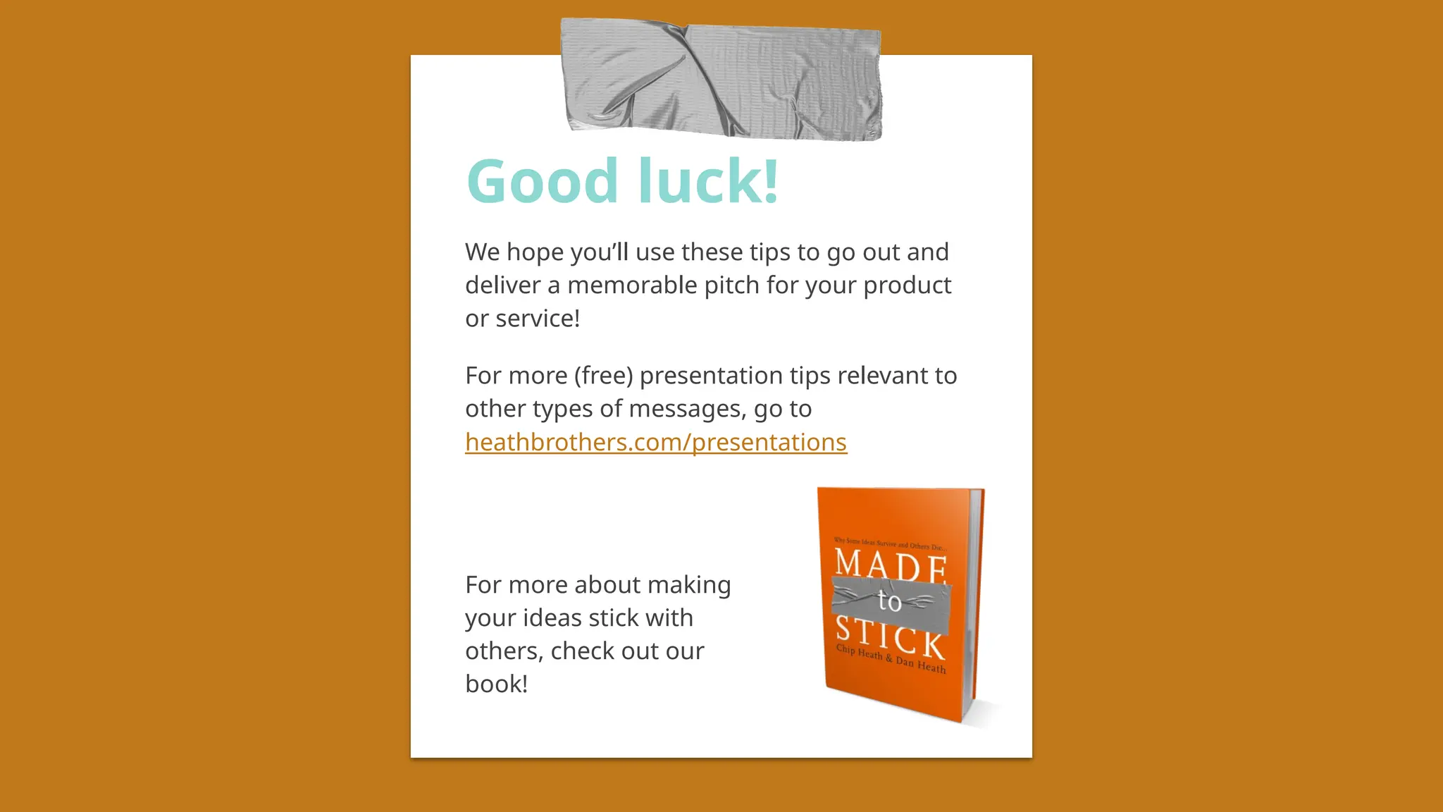 Good luck!
We hope you’ll use these tips to go out and
deliver a memorable pitch for your product
or service!
For more (free) presentation tips relevant to
other types of messages, go to
heathbrothers.com/presentations
For more about making
your ideas stick with
others, check out our
book!
 