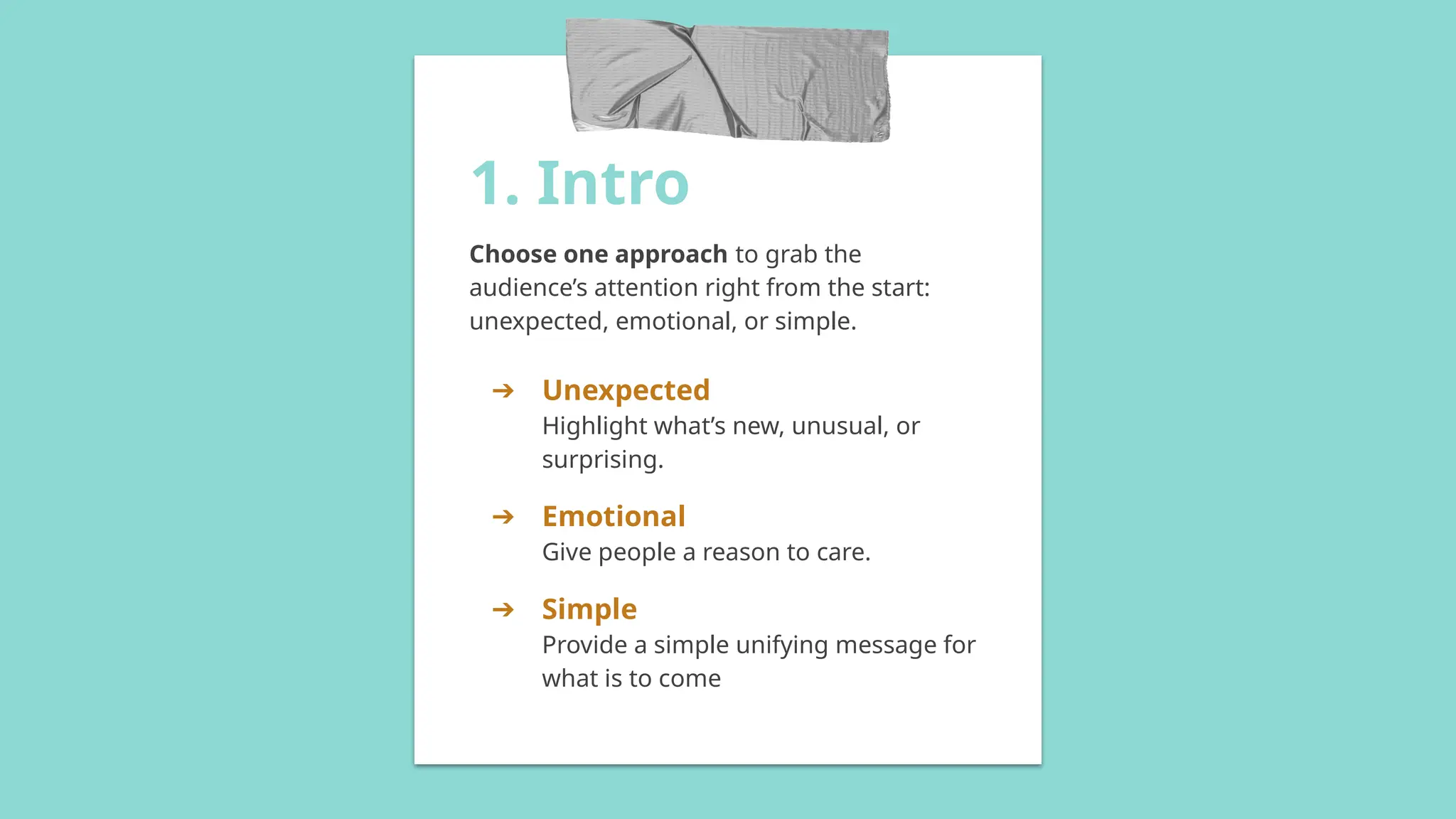1. Intro
Choose one approach to grab the
audience’s attention right from the start:
unexpected, emotional, or simple.
➔ Unexpected
Highlight what’s new, unusual, or
surprising.
➔ Emotional
Give people a reason to care.
➔ Simple
Provide a simple unifying message for
what is to come
 