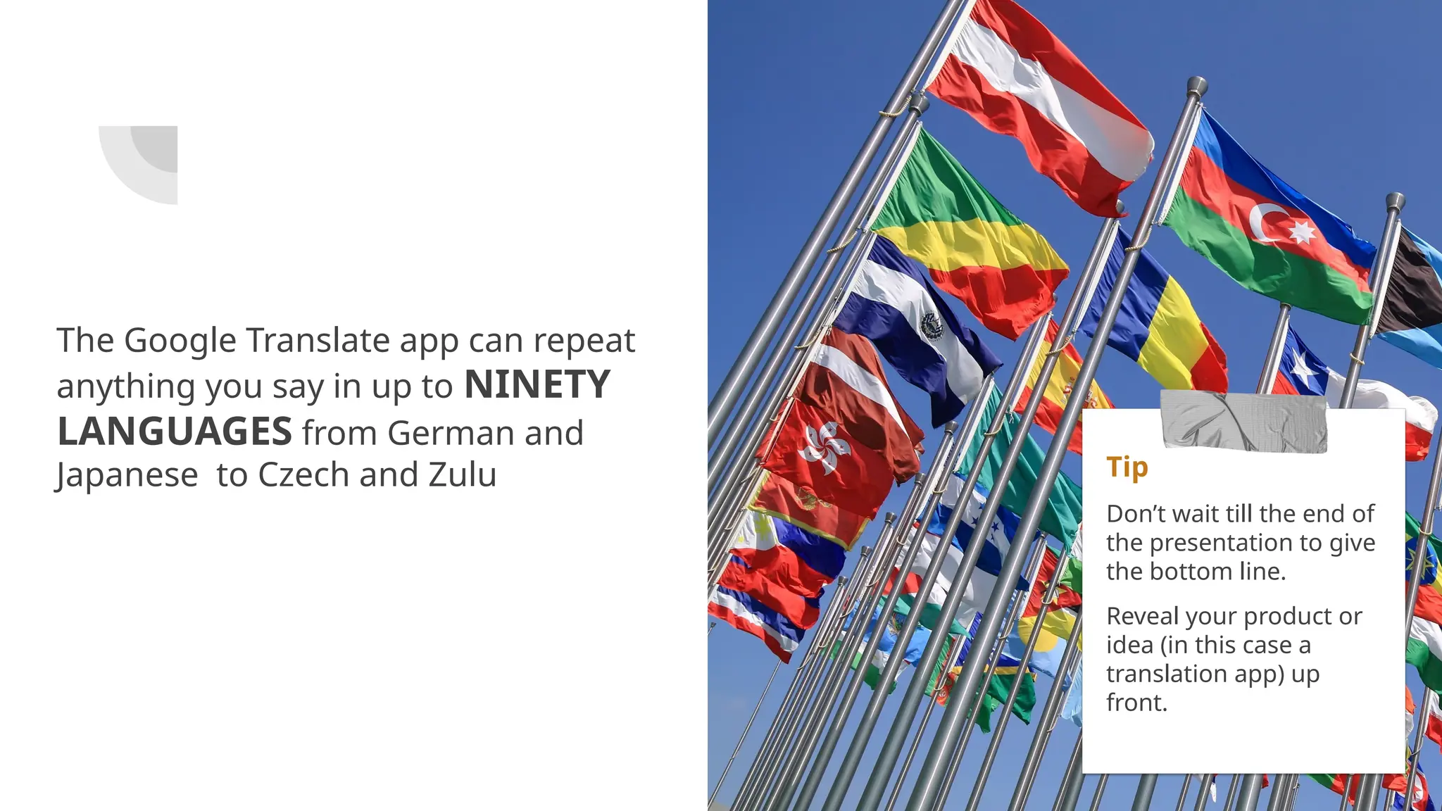 The Google Translate app can repeat
anything you say in up to NINETY
LANGUAGES from German and
Japanese to Czech and Zulu Tip
Don’t wait till the end of
the presentation to give
the bottom line.
Reveal your product or
idea (in this case a
translation app) up
front.
 