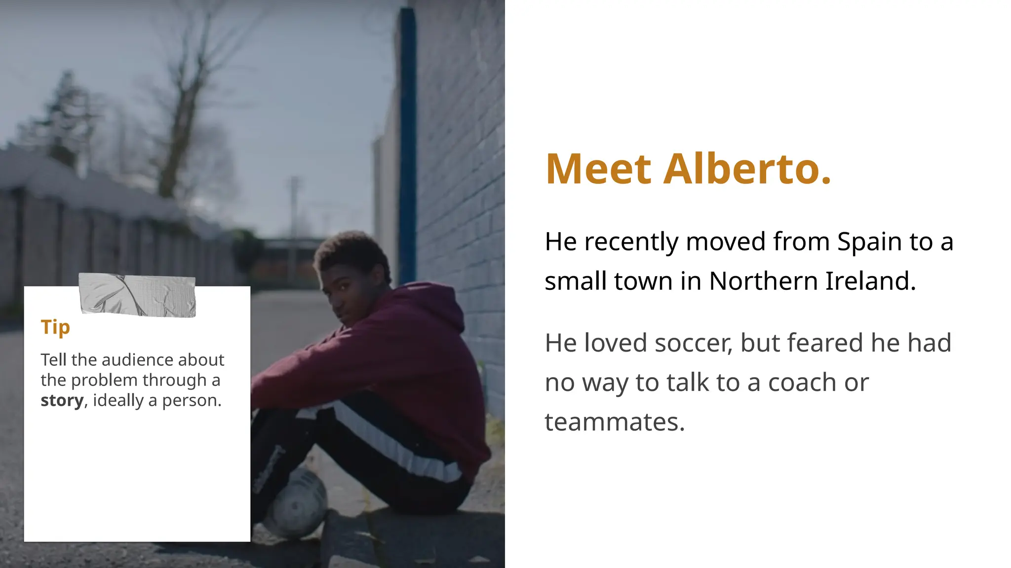 Meet Alberto.
He recently moved from Spain to a
small town in Northern Ireland.
He loved soccer, but feared he had
no way to talk to a coach or
teammates.
Tip
Tell the audience about
the problem through a
story, ideally a person.
 