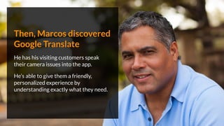 Then, Marcos discovered
Google Translate
He has his visiting customers speak
their camera issues into the app.
He’s able to give them a friendly,
personalized experience by
understanding exactly what they need.
 