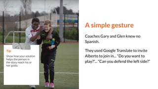A simple gesture
Coaches Gary and Glen knew no
Spanish.
They used Google Translate to invite
Alberto to join in... “Do you want to
play?”... “Can you defend the left side?”
Tip
Show how your solution
helps the person in
the story reach his or
her goals.
 