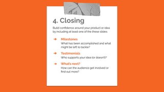 4. Closing
Build conﬁdence around your product or idea
by including at least one of the these slides:
➔ Milestones
What has been accomplished and what
might be left to tackle?
➔ Testimonials
Who supports your idea (or doesn’t)?
➔ What’s next?
How can the audience get involved or
ﬁnd out more?
 