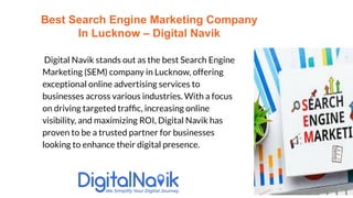 Digital Navik stands out as the best Search Engine
Marketing (SEM) company in Lucknow, offering
exceptional online advertising services to
businesses across various industries. With a focus
on driving targeted trafﬁc, increasing online
visibility, and maximizing ROI, Digital Navik has
proven to be a trusted partner for businesses
looking to enhance their digital presence.
Best Search Engine Marketing Company
In Lucknow – Digital Navik
 