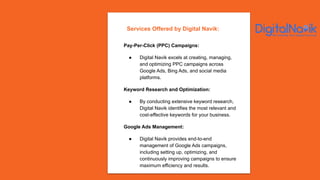 Pay-Per-Click (PPC) Campaigns:
● Digital Navik excels at creating, managing,
and optimizing PPC campaigns across
Google Ads, Bing Ads, and social media
platforms.
Keyword Research and Optimization:
● By conducting extensive keyword research,
Digital Navik identifies the most relevant and
cost-effective keywords for your business.
Google Ads Management:
● Digital Navik provides end-to-end
management of Google Ads campaigns,
including setting up, optimizing, and
continuously improving campaigns to ensure
maximum efficiency and results.
Services Offered by Digital Navik:
 
