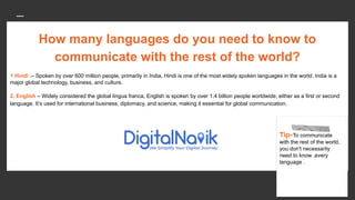 How many languages do you need to know to
communicate with the rest of the world?
1 Hindi .– Spoken by over 600 million people, primarily in India, Hindi is one of the most widely spoken languages in the world. India is a
major global technology, business, and culture.
2. English – Widely considered the global lingua franca, English is spoken by over 1.4 billion people worldwide, either as a first or second
language. It’s used for international business, diplomacy, and science, making it essential for global communication.
Tip-To communicate
with the rest of the world,
you don't necessarily
need to know .every
language .
 