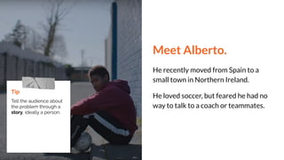 Meet Alberto.
He recently moved from Spain to a
small town in Northern Ireland.
He loved soccer, but feared he had no
way to talk to a coach or teammates.
Tip
Tell the audience about
the problem through a
story, ideally a person.
 