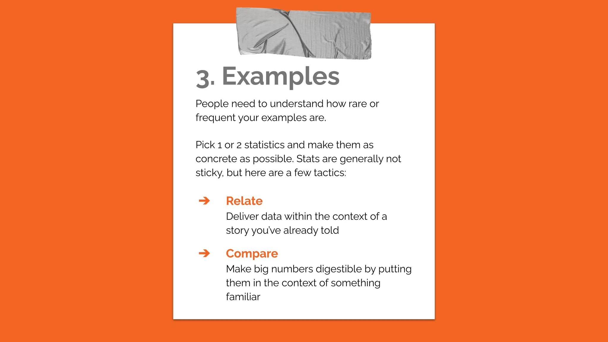 3. Examples
People need to understand how rare or
frequent your examples are.
Pick 1 or 2 statistics and make them as
concrete as possible. Stats are generally not
sticky, but here are a few tactics:
➔ Relate
Deliver data within the context of a
story you’ve already told
➔ Compare
Make big numbers digestible by putting
them in the context of something
familiar
 