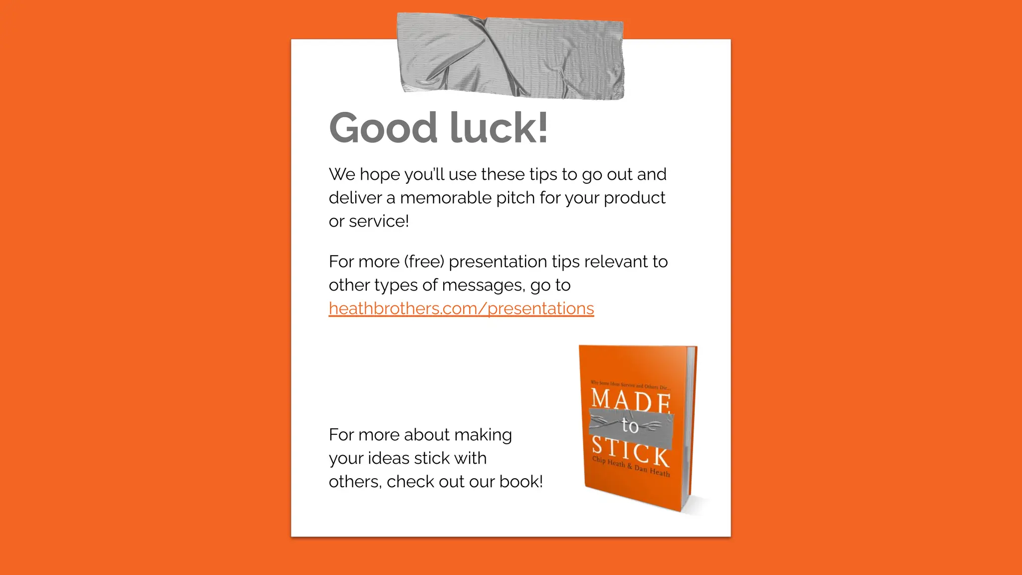 Good luck!
We hope you’ll use these tips to go out and
deliver a memorable pitch for your product
or service!
For more (free) presentation tips relevant to
other types of messages, go to
heathbrothers.com/presentations
For more about making
your ideas stick with
others, check out our book!
 