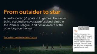 From outsider to star
Alberto scored 30 goals in 21 games. He is now
being scouted by several professional clubs in
the Premier League. And he’s a favorite of the
other boys on the team.
See a short video on Alberto’s story
Tip
Stories become more
credible when they use
concrete details such as
the speciﬁc complex
moves Alberto learned
through Translate and
his 30 goals in 21 games
performance stats.
 