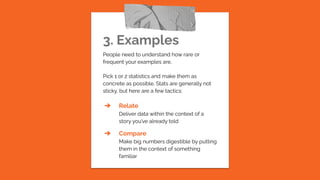 3. Examples
People need to understand how rare or
frequent your examples are.
Pick 1 or 2 statistics and make them as
concrete as possible. Stats are generally not
sticky, but here are a few tactics:
➔ Relate
Deliver data within the context of a
story you’ve already told
➔ Compare
Make big numbers digestible by putting
them in the context of something
familiar
 