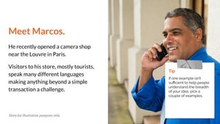 Meet Marcos.
He recently opened a camera shop
near the Louvre in Paris.
Visitors to his store, mostly tourists,
speak many different languages
making anything beyond a simple
transaction a challenge.
Tip
If one example isn’t
suﬃcient to help people
understand the breadth
of your idea, pick a
couple of examples.
Story for illustration purposes only
 