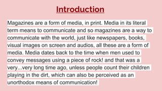 Introduction
Magazines are a form of media, in print. Media in its literal
term means to communicate and so magazines are a way to
communicate with the world, just like newspapers, books,
visual images on screen and audios, all these are a form of
media. Media dates back to the time when men used to
convey messages using a piece of rock! and that was a
very...very long time ago, unless people count their children
playing in the dirt, which can also be perceived as an
unorthodox means of communication!
 