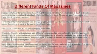 Magazines have undergone drastic changes over the years, from brochures to articles to black and white
comics to actual booklets with standardized piece of literature...joking! I'm sure it wasn't as mundane for
those people back in those days.
For example the Harper's Weekly was a very popular American publication during the 19th century, which
issued illustrations of some of the events from the civil war,
Mercure de France was a 17th century French publication,
Erbauliche Monaths Unterredungen was a German publication that was authored by a single man named
Johann Rist, the magazine inspired many other magazines to be fabricated and led a very ardent and
intellectual audience to come forth and partake in it. It is considered to be the earliest publications to be
equivalent to a modern magazine.
Many other magazines that have been more persistent over the years include the Cosmopolitan, first issued
in 1886, Times magazine, first issued in 1923, Vogue, first issued in 1892 and so on.
Different Kinds Of Magazines
 