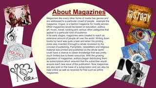 Magazines like every other forms of media has genres and
are addressed to a particular crowd of people, example the
magazine, Vogue, is a fashion magazine for mostly women.
Other magazines would be based on education, politics,
art, music, travel, cooking and various other categories that
appeal to a particular kind of audience.
In its early stages, magazines were created to reach an
extensive amount of people all over the world. Writing down
books by hand was quite a task and when the printing
press was invented it brought a whole revolution to the
concept of publishing. Pamphlets, newsletters and religious
material was printed and published so the whole world
could have a chance to obtain knowledge that was pretty
much limited due to fewer resources. With the growing
population of magazines, authors began distributing them
as subscriptions which ensured that the subscriber would
acquire each new issue of the publication. Now magazines
are also sold on the basis of a subscription and can also be
read online as well as received for free such as airline
magazines.
About Magazines
 