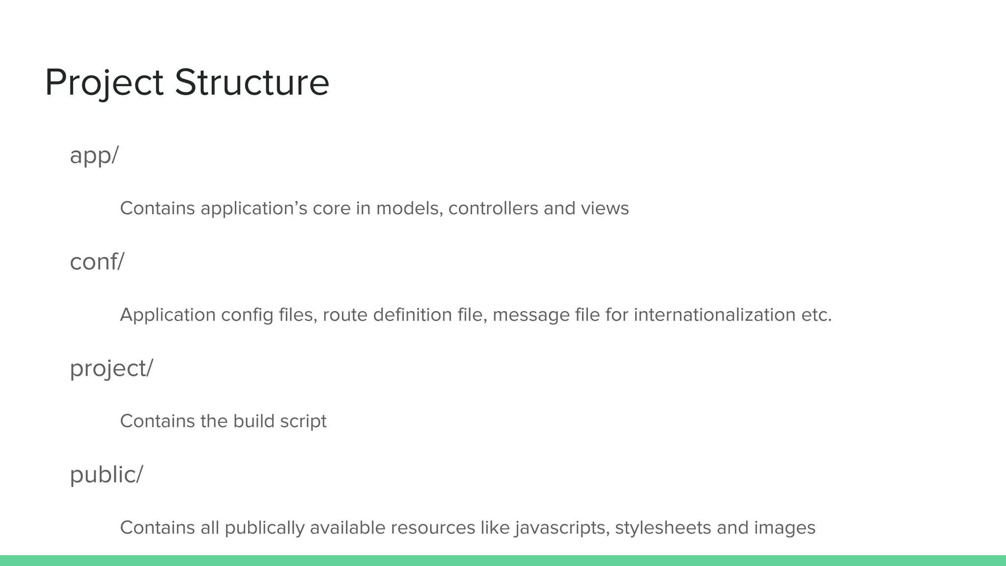 Project Structure
app/
Contains application’s core in models, controllers and views
conf/
Application config files, route definition file, message file for internationalization etc.
project/
Contains the build script
public/
Contains all publically available resources like javascripts, stylesheets and images
 