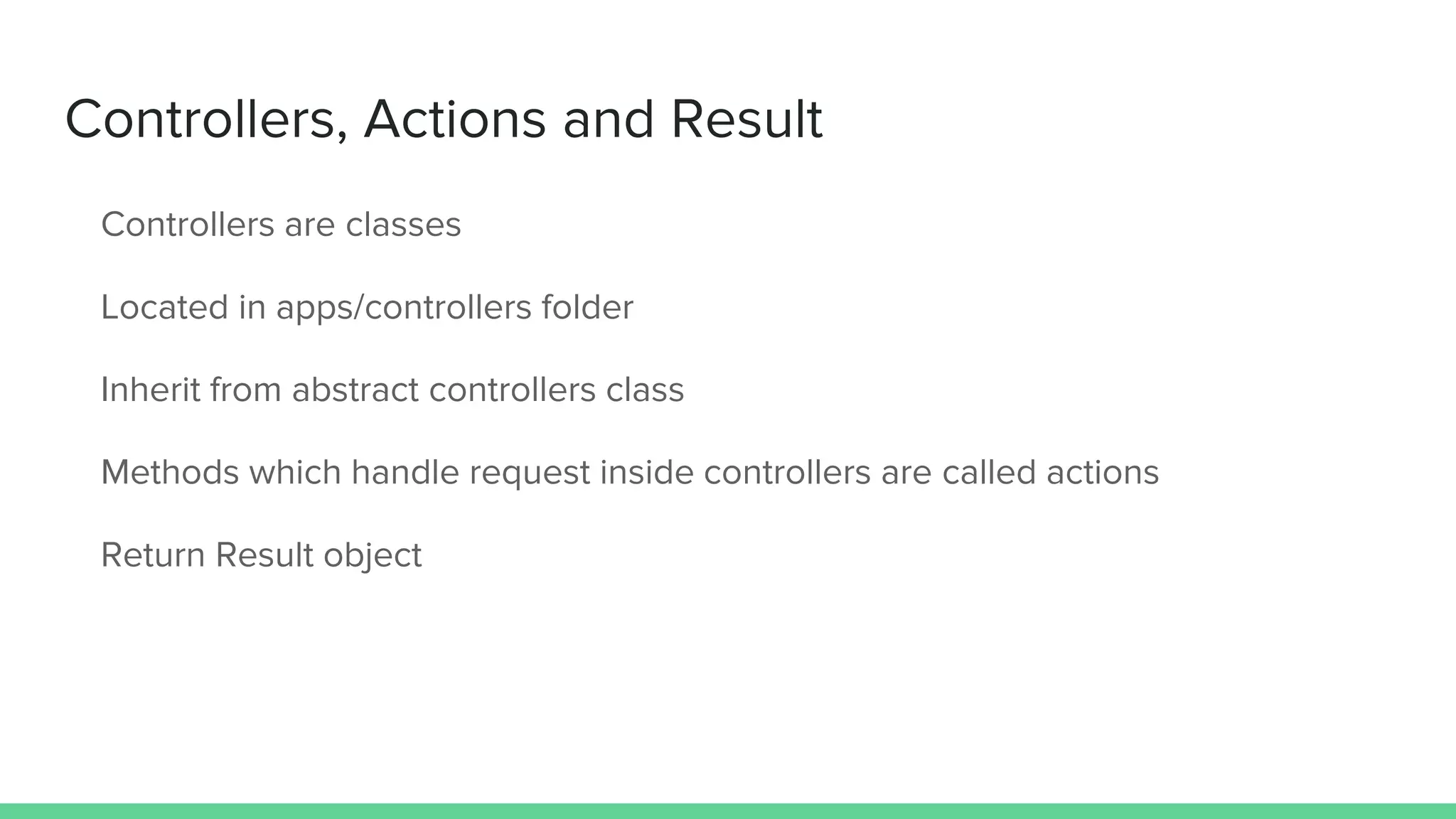 Controllers, Actions and Result
Controllers are classes
Located in apps/controllers folder
Inherit from abstract controllers class
Methods which handle request inside controllers are called actions
Return Result object
 