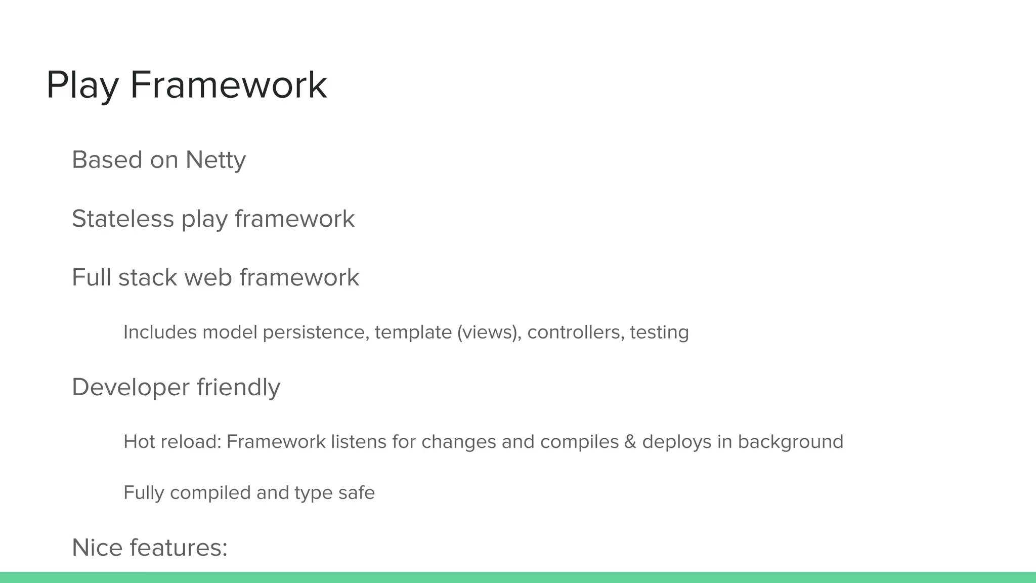 Play Framework
Based on Netty
Stateless play framework
Full stack web framework
Includes model persistence, template (views), controllers, testing
Developer friendly
Hot reload: Framework listens for changes and compiles & deploys in background
Fully compiled and type safe
Nice features:
 