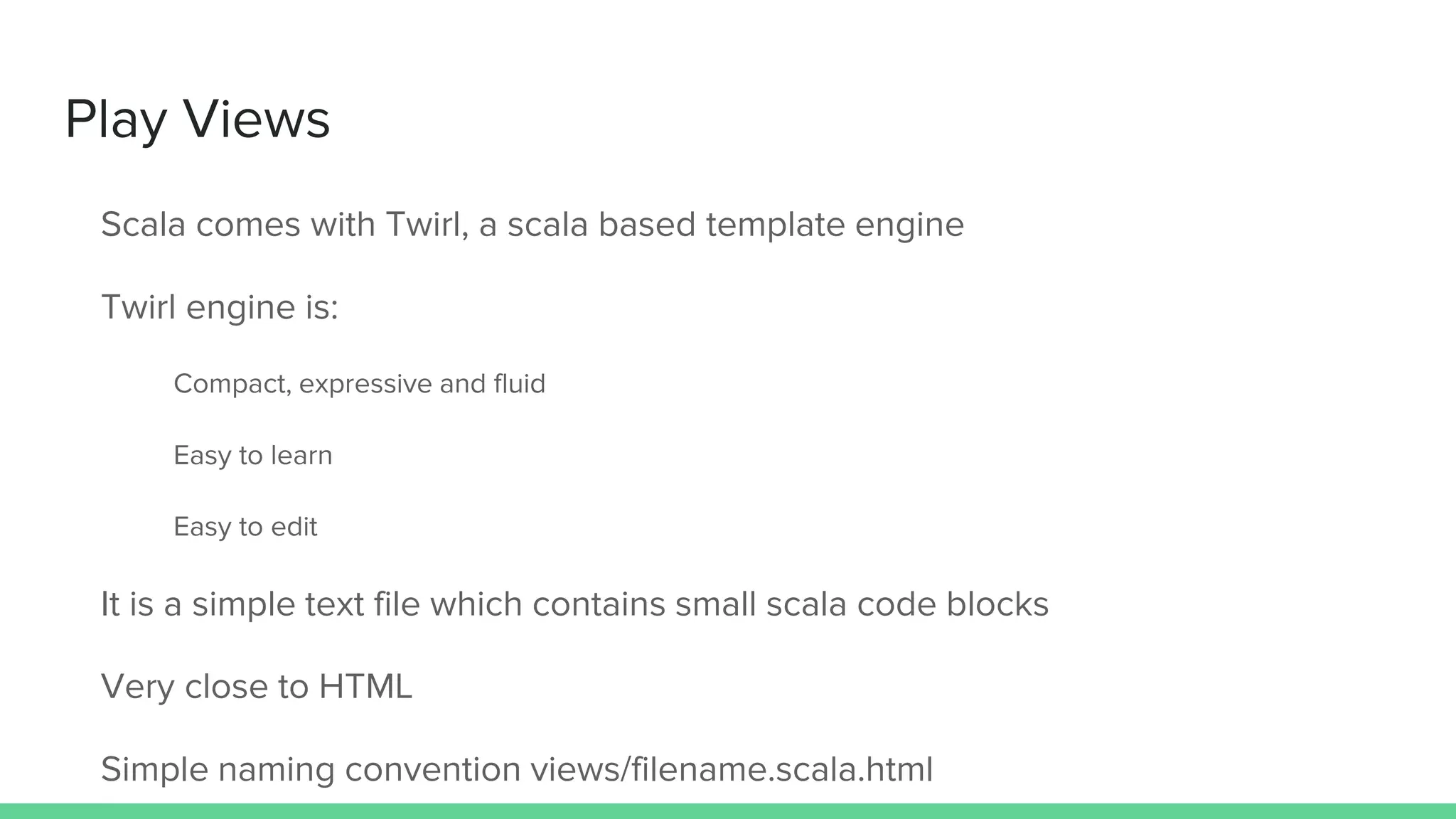 Play Views
Scala comes with Twirl, a scala based template engine
Twirl engine is:
Compact, expressive and fluid
Easy to learn
Easy to edit
It is a simple text file which contains small scala code blocks
Very close to HTML
Simple naming convention views/filename.scala.html
 