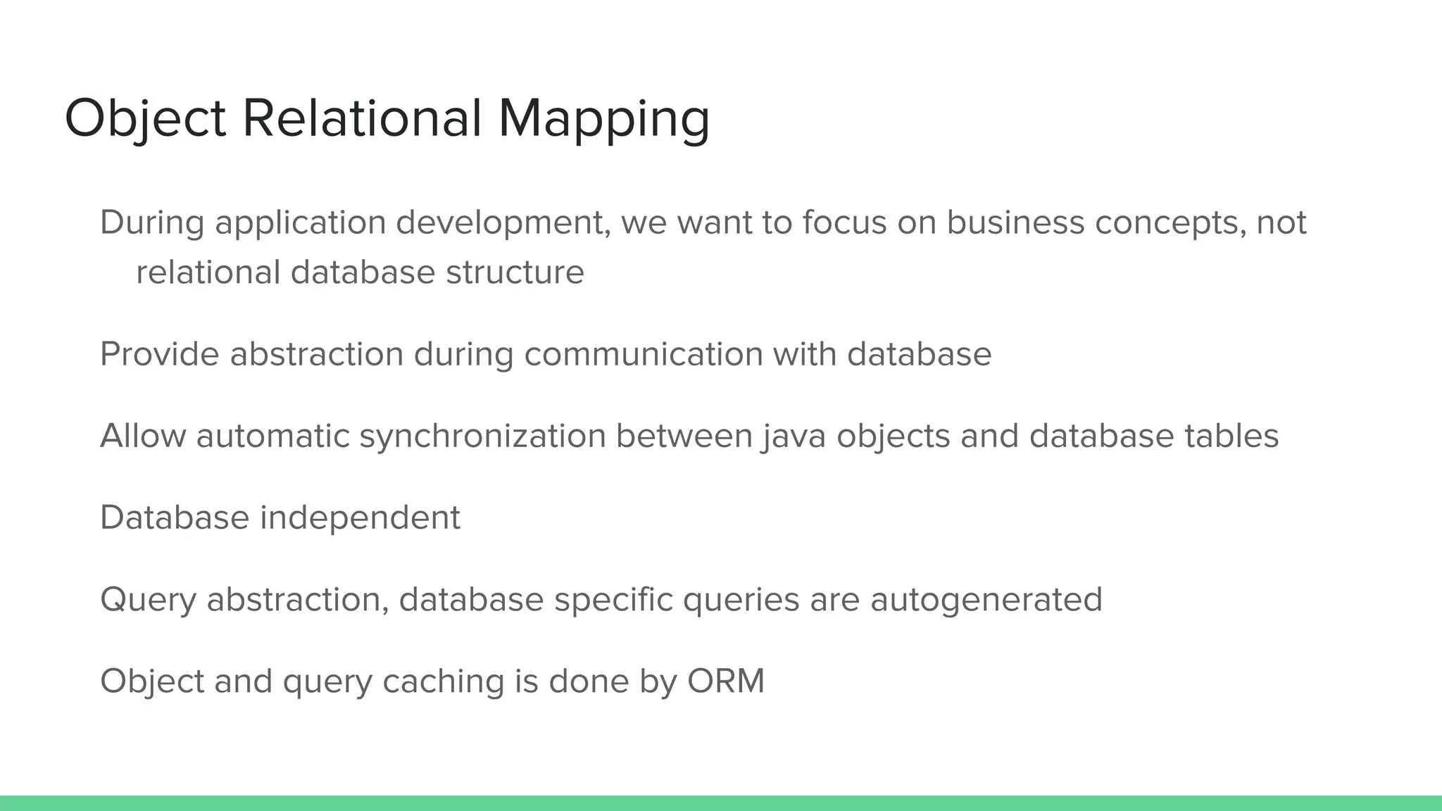 Object Relational Mapping
During application development, we want to focus on business concepts, not
relational database structure
Provide abstraction during communication with database
Allow automatic synchronization between java objects and database tables
Database independent
Query abstraction, database specific queries are autogenerated
Object and query caching is done by ORM
 