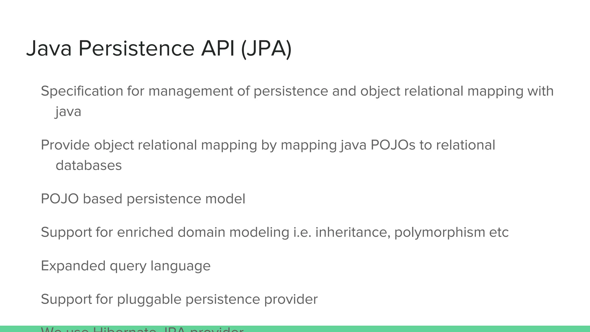 Java Persistence API (JPA)
Specification for management of persistence and object relational mapping with
java
Provide object relational mapping by mapping java POJOs to relational
databases
POJO based persistence model
Support for enriched domain modeling i.e. inheritance, polymorphism etc
Expanded query language
Support for pluggable persistence provider
 