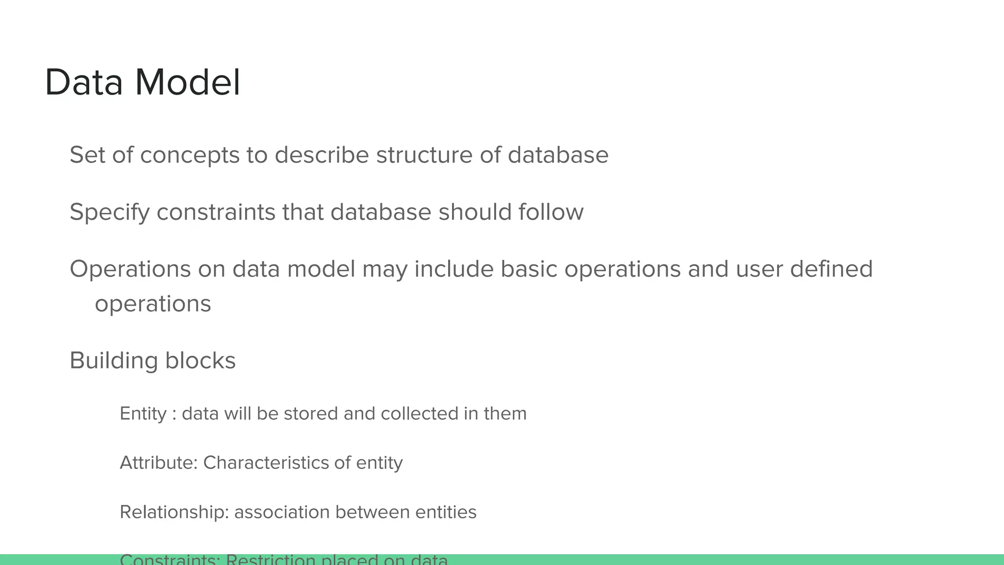 Data Model
Set of concepts to describe structure of database
Specify constraints that database should follow
Operations on data model may include basic operations and user defined
operations
Building blocks
Entity : data will be stored and collected in them
Attribute: Characteristics of entity
Relationship: association between entities
 