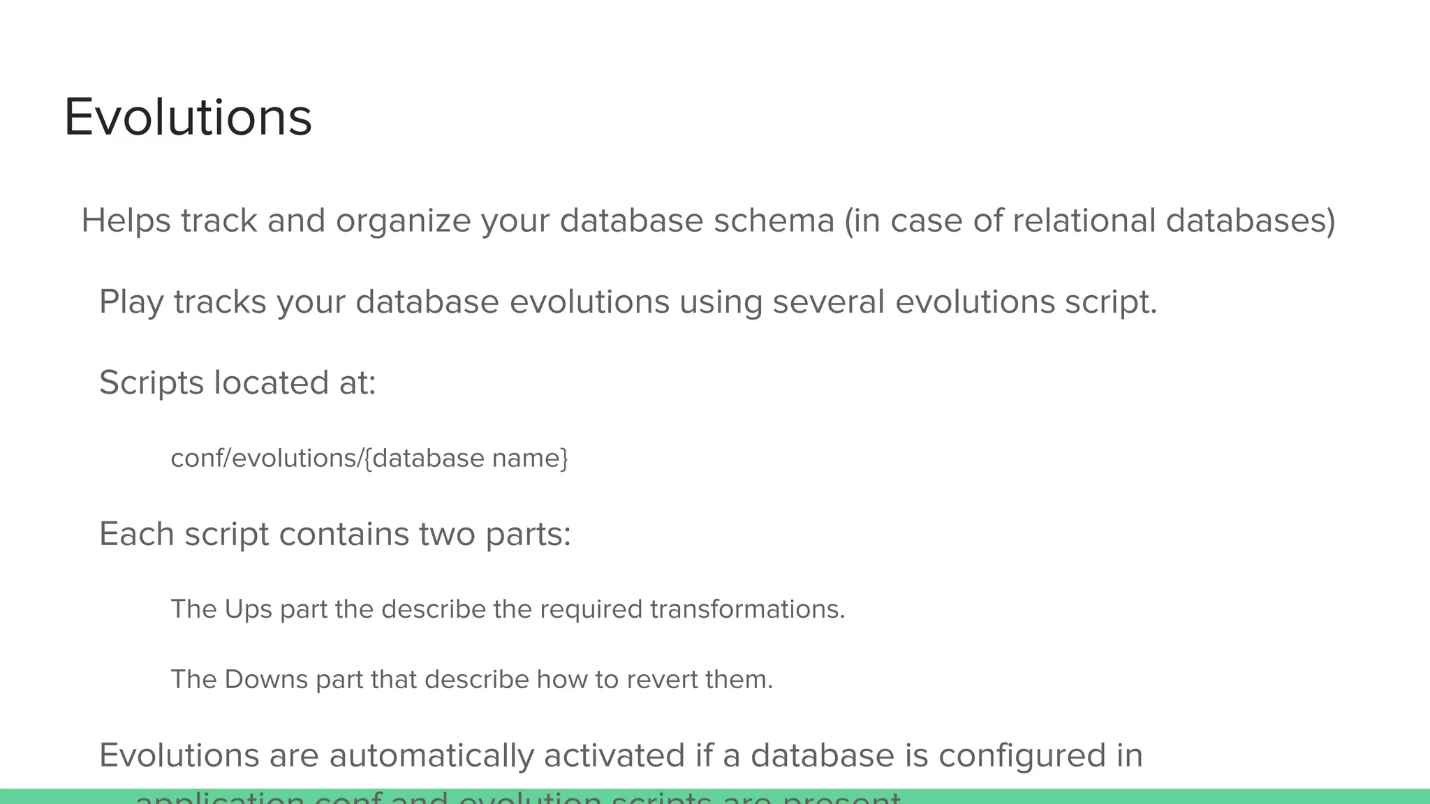 Evolutions
Helps track and organize your database schema (in case of relational databases)
Play tracks your database evolutions using several evolutions script.
Scripts located at:
conf/evolutions/{database name}
Each script contains two parts:
The Ups part the describe the required transformations.
The Downs part that describe how to revert them.
Evolutions are automatically activated if a database is configured in
 