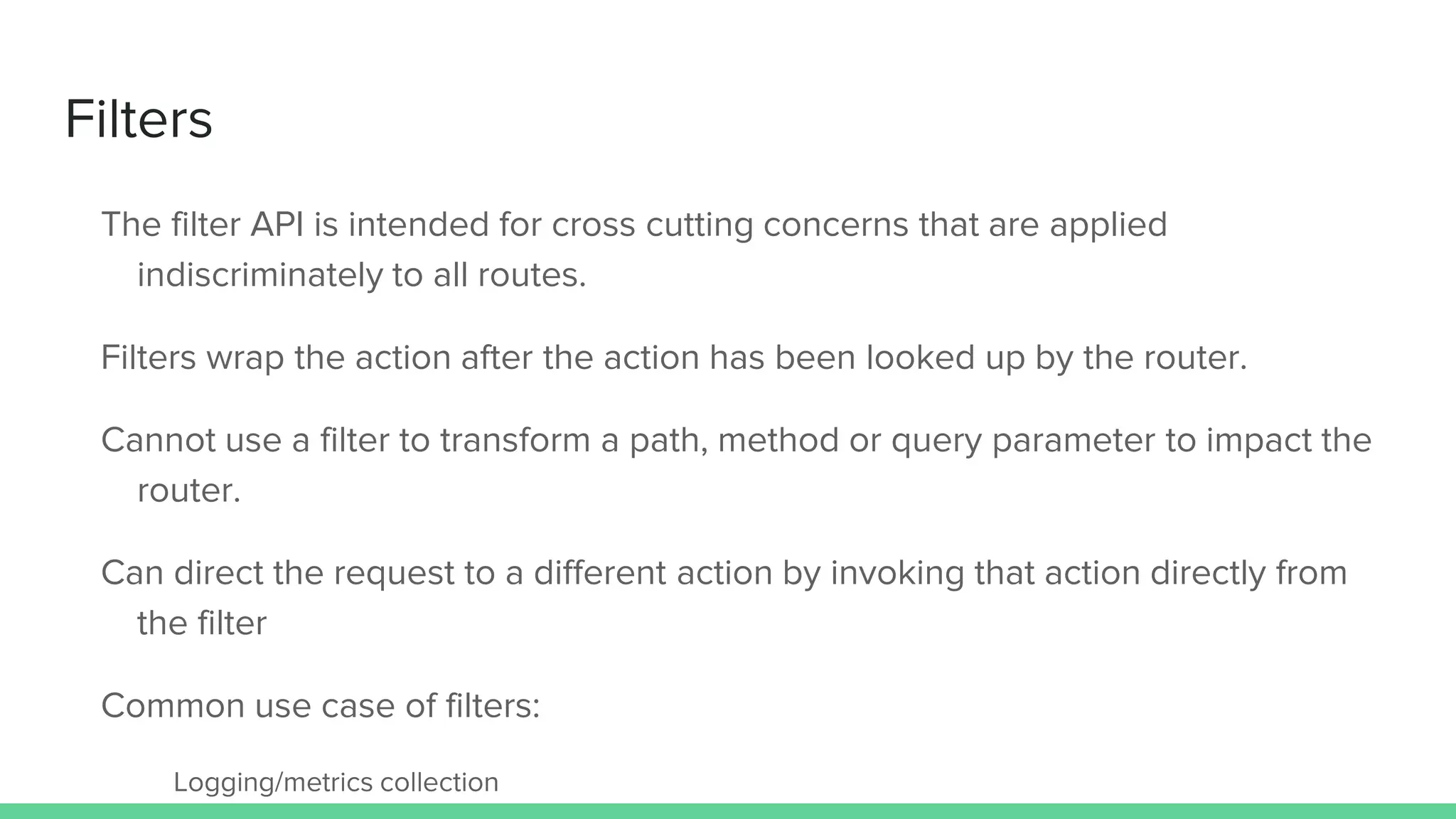 Filters
The filter API is intended for cross cutting concerns that are applied
indiscriminately to all routes.
Filters wrap the action after the action has been looked up by the router.
Cannot use a filter to transform a path, method or query parameter to impact the
router.
Can direct the request to a different action by invoking that action directly from
the filter
Common use case of filters:
Logging/metrics collection
 