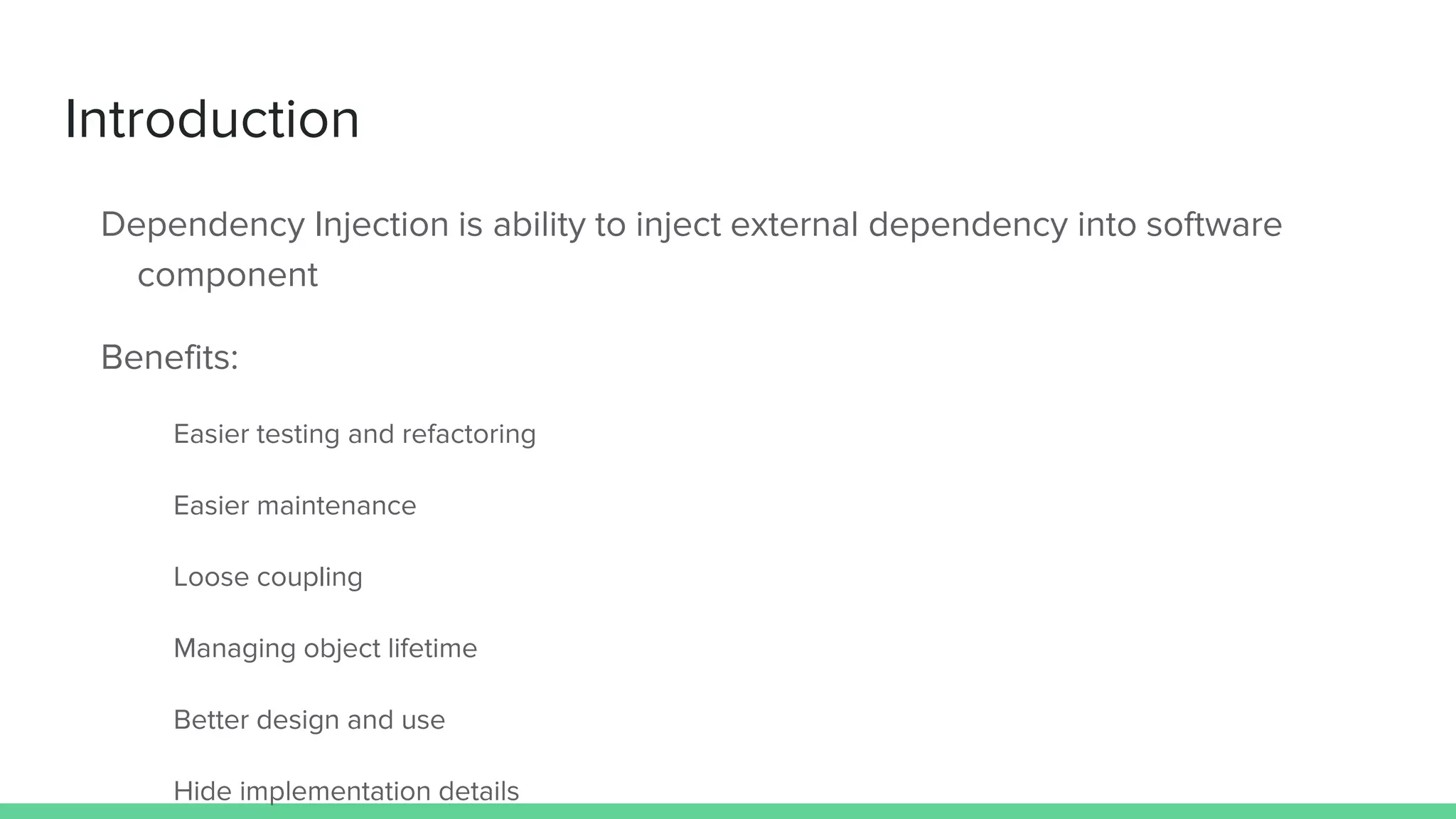 Introduction
Dependency Injection is ability to inject external dependency into software
component
Benefits:
Easier testing and refactoring
Easier maintenance
Loose coupling
Managing object lifetime
Better design and use
Hide implementation details
 