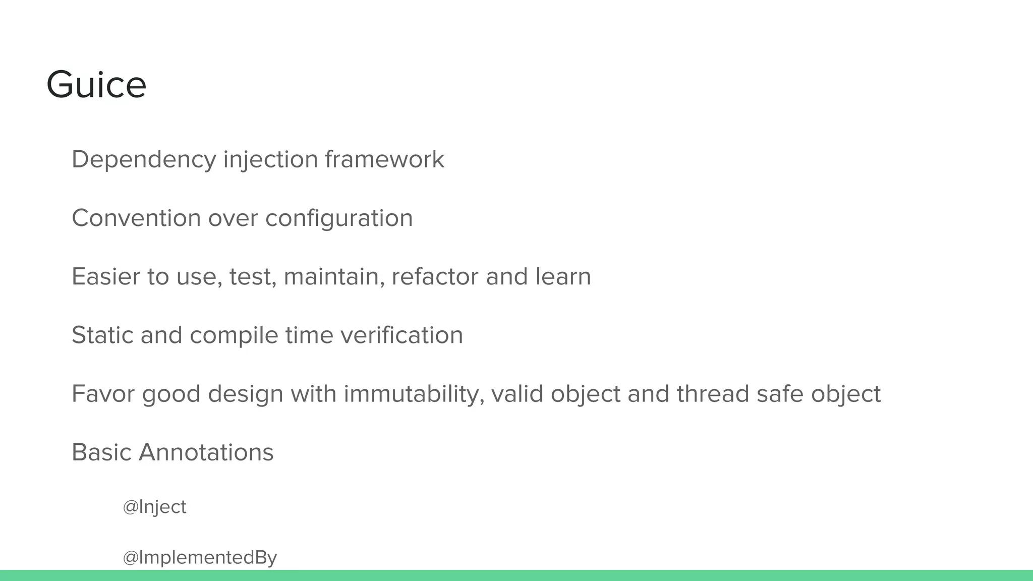 Guice
Dependency injection framework
Convention over configuration
Easier to use, test, maintain, refactor and learn
Static and compile time verification
Favor good design with immutability, valid object and thread safe object
Basic Annotations
@Inject
@ImplementedBy
 