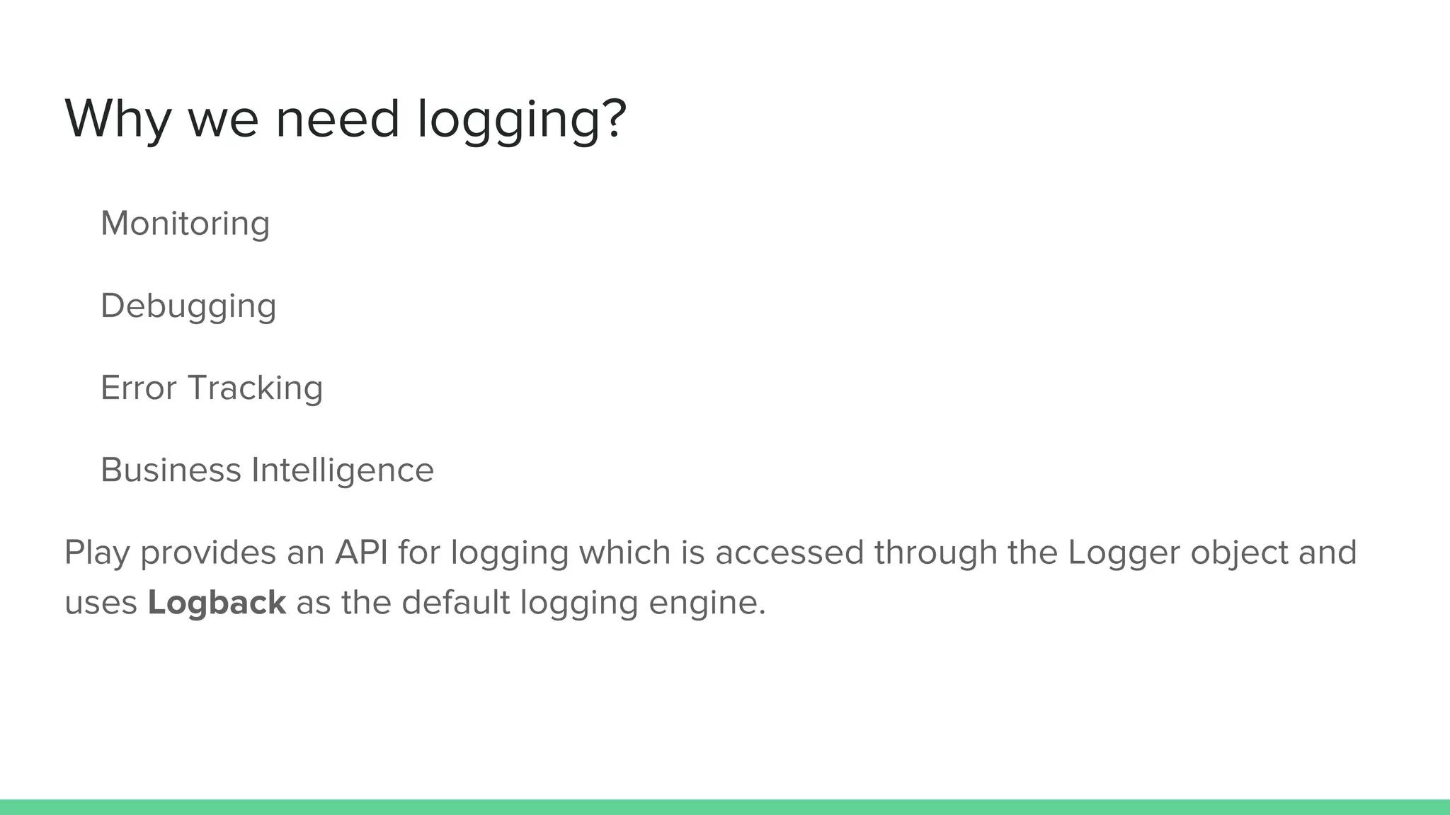 Why we need logging?
Monitoring
Debugging
Error Tracking
Business Intelligence
Play provides an API for logging which is accessed through the Logger object and
uses Logback as the default logging engine.
 