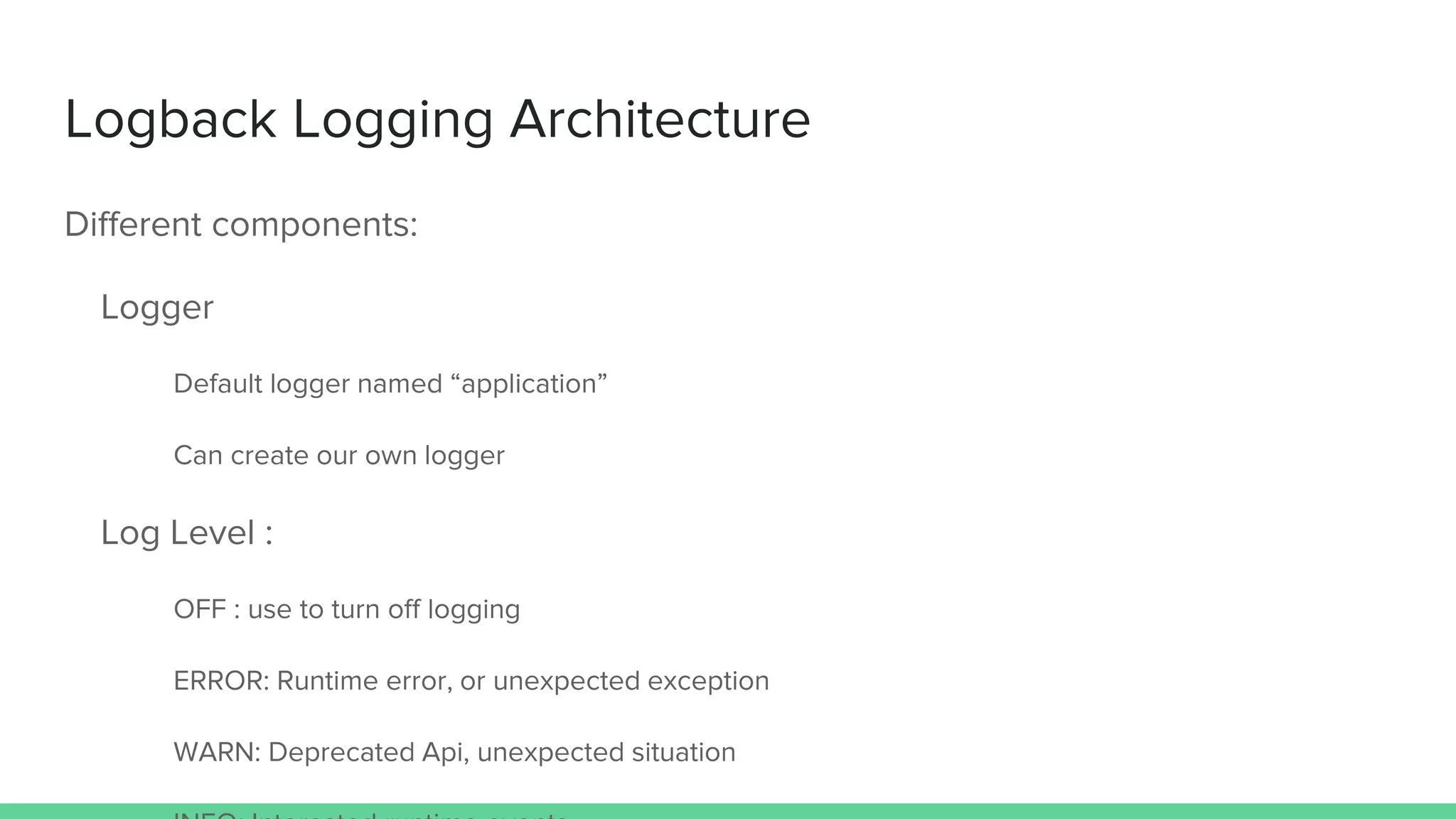 Logback Logging Architecture
Different components:
Logger
Default logger named “application”
Can create our own logger
Log Level :
OFF : use to turn off logging
ERROR: Runtime error, or unexpected exception
WARN: Deprecated Api, unexpected situation
 
