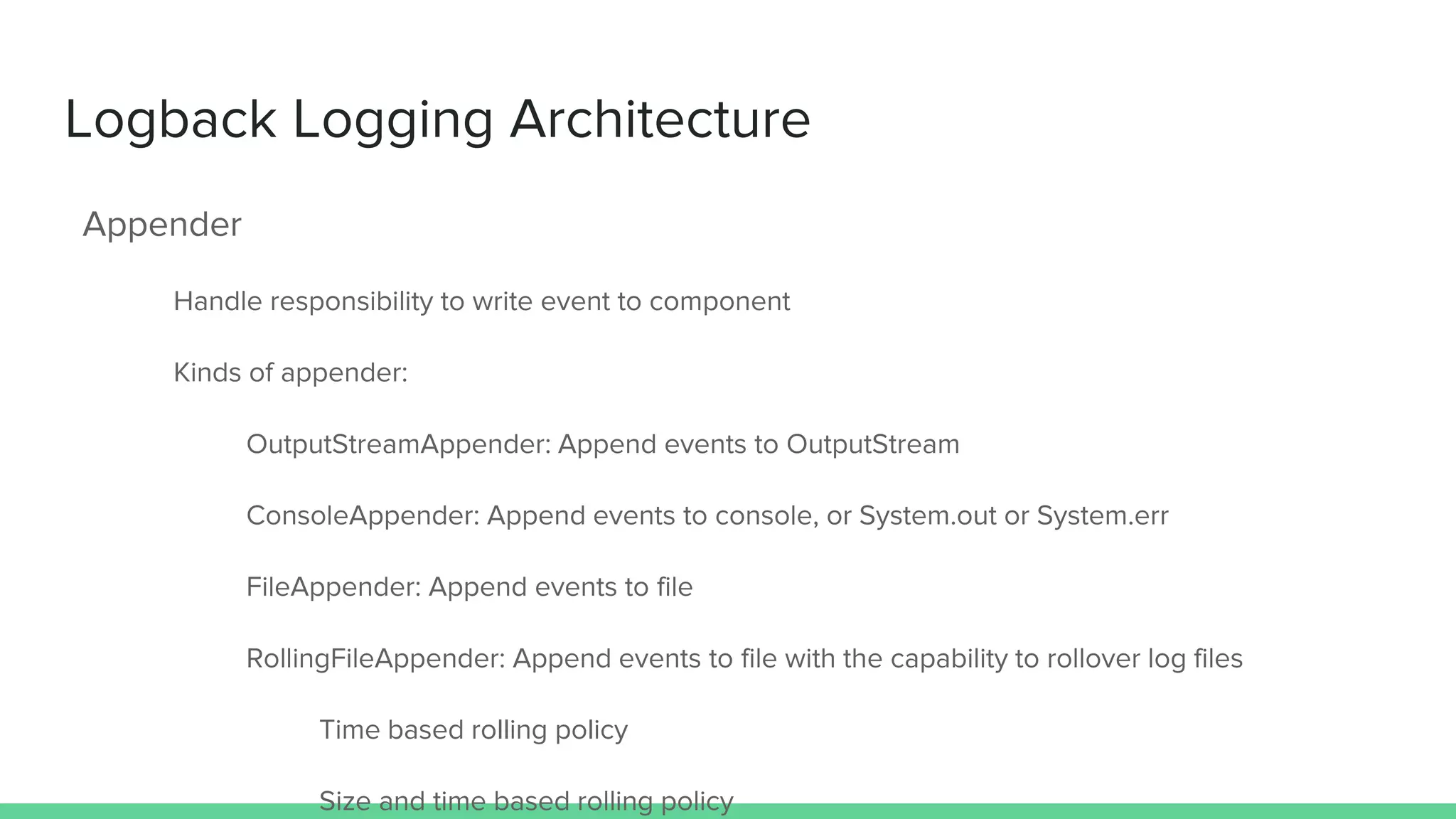 Logback Logging Architecture
Appender
Handle responsibility to write event to component
Kinds of appender:
OutputStreamAppender: Append events to OutputStream
ConsoleAppender: Append events to console, or System.out or System.err
FileAppender: Append events to file
RollingFileAppender: Append events to file with the capability to rollover log files
Time based rolling policy
Size and time based rolling policy
 