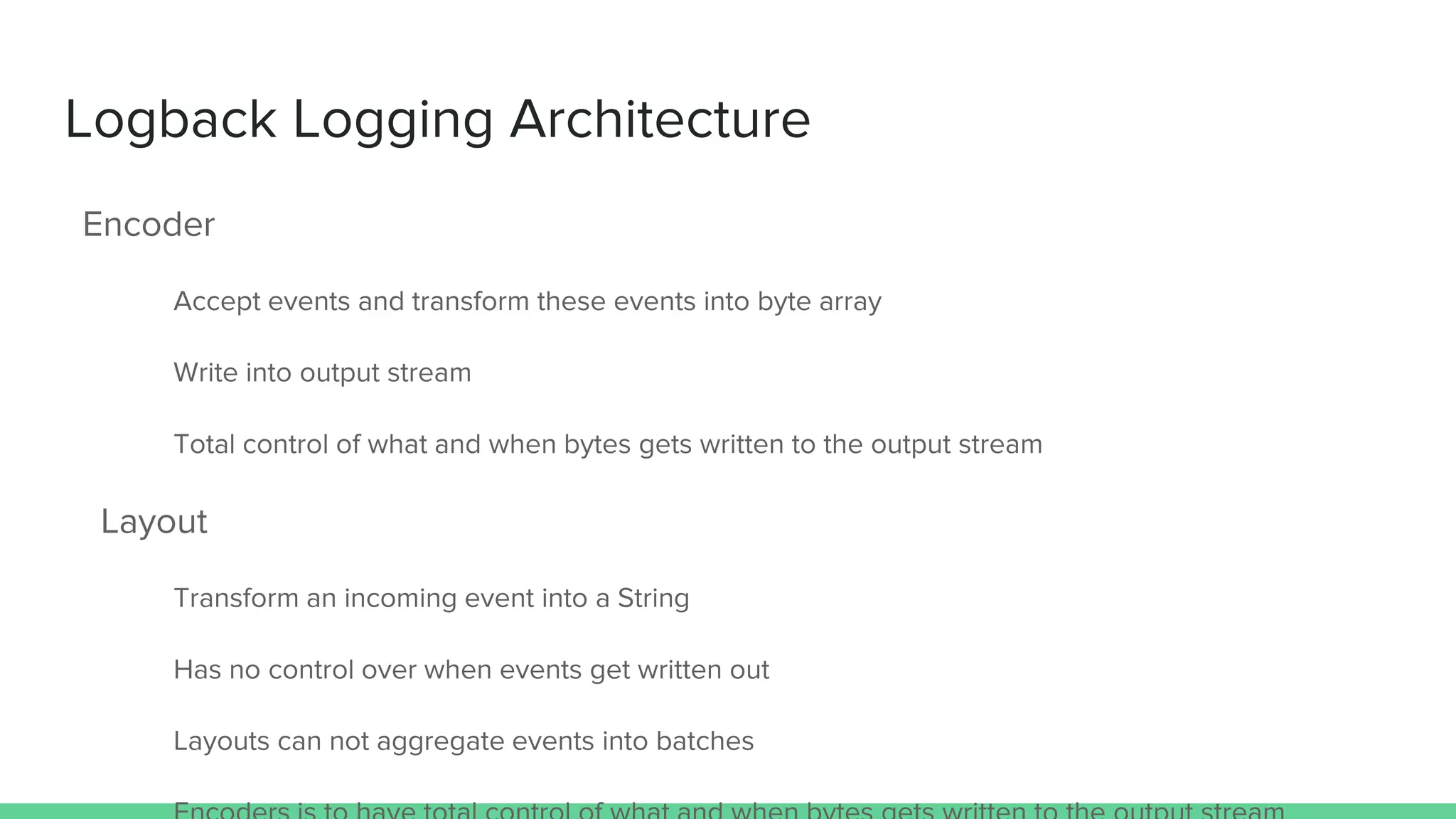 Logback Logging Architecture
Encoder
Accept events and transform these events into byte array
Write into output stream
Total control of what and when bytes gets written to the output stream
Layout
Transform an incoming event into a String
Has no control over when events get written out
Layouts can not aggregate events into batches
 