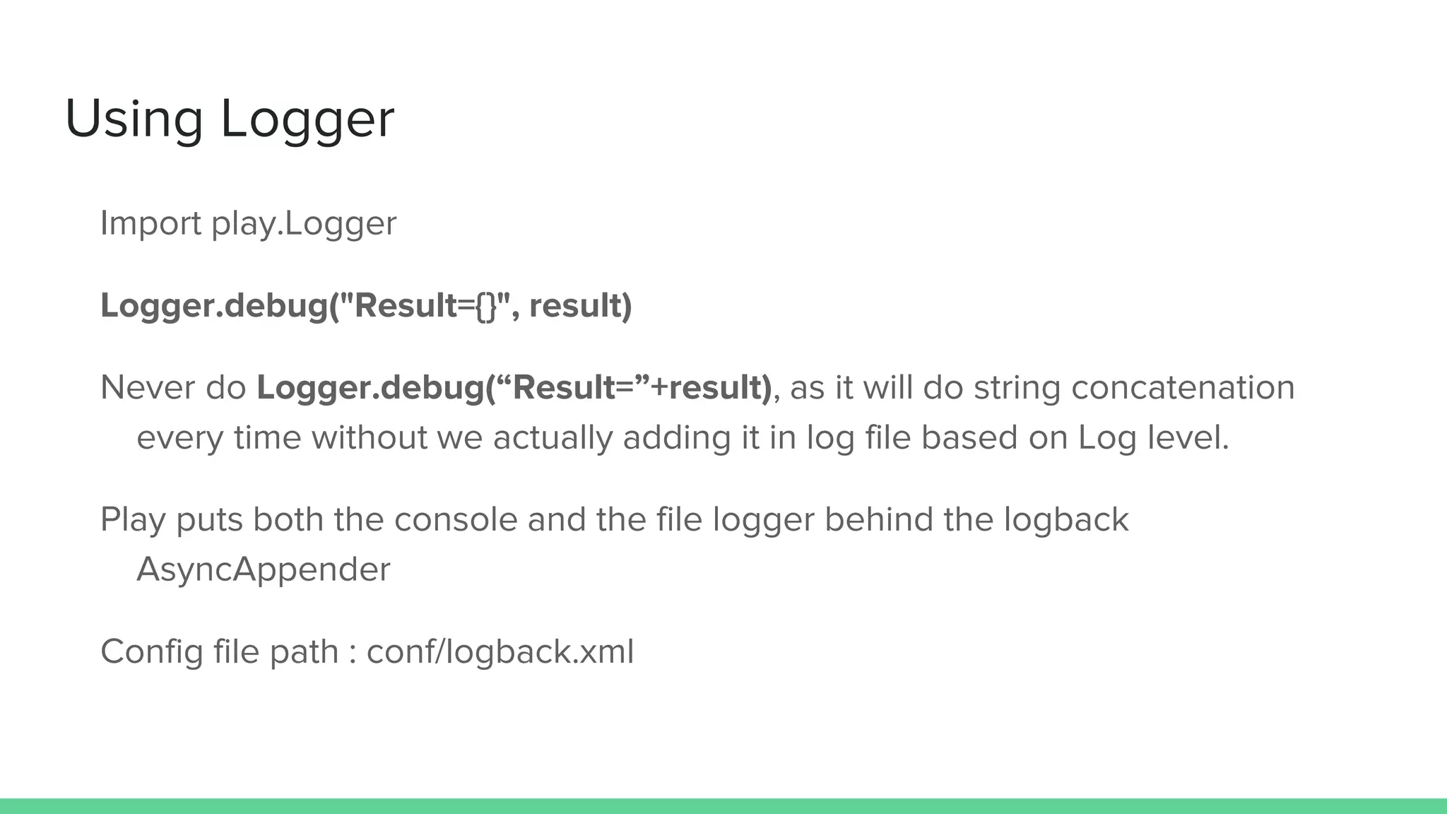 Using Logger
Import play.Logger
Logger.debug("Result={}", result)
Never do Logger.debug(“Result=”+result), as it will do string concatenation
every time without we actually adding it in log file based on Log level.
Play puts both the console and the file logger behind the logback
AsyncAppender
Config file path : conf/logback.xml
 